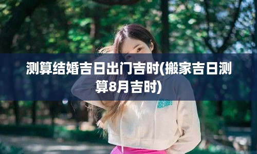 测算结婚吉日出门吉时(搬家吉日测算8月吉时)