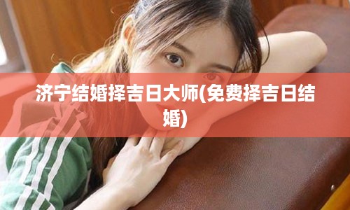 济宁结婚择吉日大师(免费择吉日结婚)