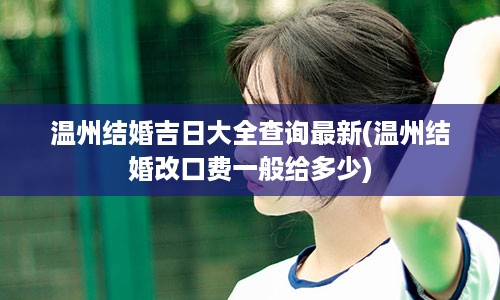 温州结婚吉日大全查询最新(温州结婚改口费一般给多少)