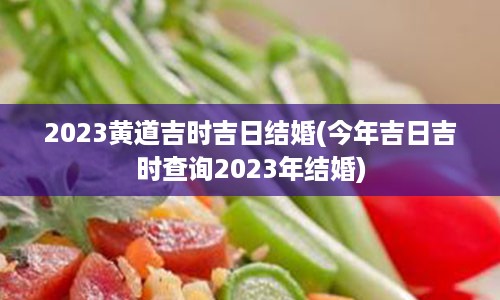 2023黄道吉时吉日结婚(今年吉日吉时查询2023年结婚)