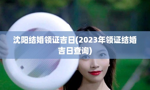 沈阳结婚领证吉日(2023年领证结婚吉日查询)