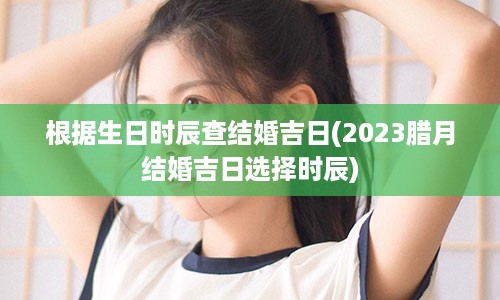 根据生日时辰查结婚吉日(2023腊月结婚吉日选择时辰)