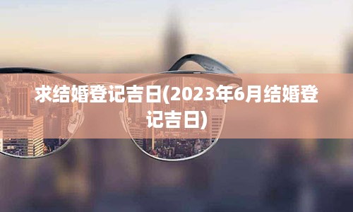 求结婚登记吉日(2023年6月结婚登记吉日)