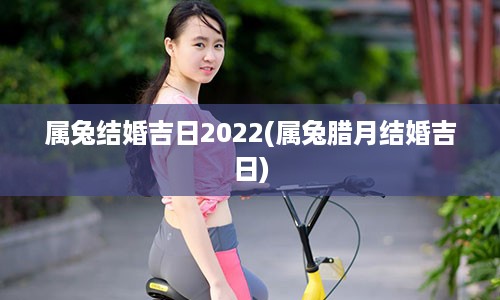 属兔结婚吉日2022(属兔腊月结婚吉日)