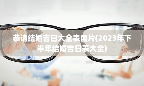 恭请结婚吉日大全表图片(2023年下半年结婚吉日表大全)