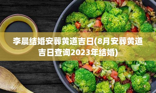 李晨结婚安葬黄道吉日(8月安葬黄道吉日查询2023年结婚)