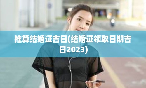 推算结婚证吉日(结婚证领取日期吉日2023)