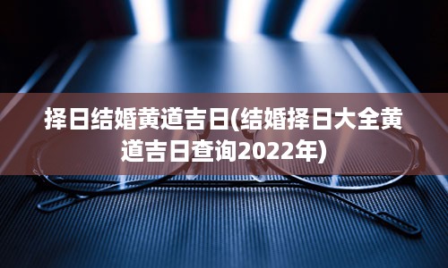 择日结婚黄道吉日(结婚择日大全黄道吉日查询2022年)