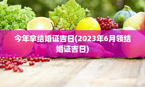 今年拿结婚证吉日(2023年6月领结婚证吉日)