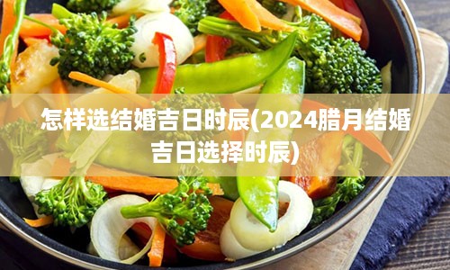 怎样选结婚吉日时辰(2024腊月结婚吉日选择时辰)