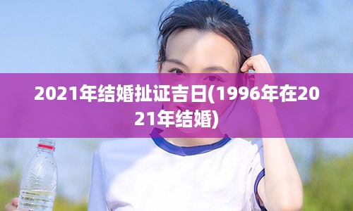 2021年结婚扯证吉日(1996年在2021年结婚)