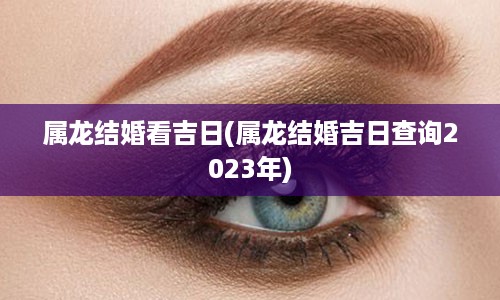 属龙结婚看吉日(属龙结婚吉日查询2023年)