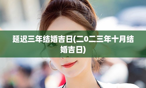 延迟三年结婚吉日(二0二三年十月结婚吉日)