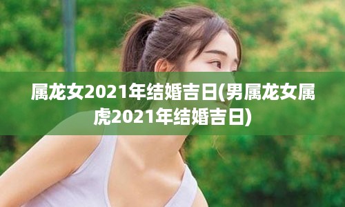 属龙女2021年结婚吉日(男属龙女属虎2021年结婚吉日)