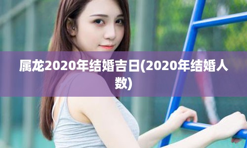 属龙2020年结婚吉日(2020年结婚人数)