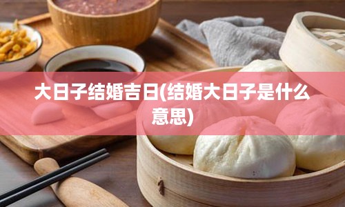 大日子结婚吉日(结婚大日子是什么意思)