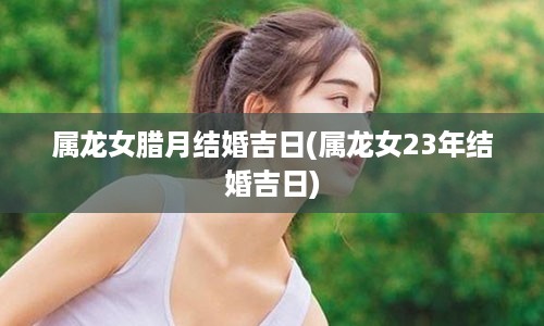 属龙女腊月结婚吉日(属龙女23年结婚吉日)