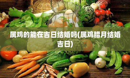 属鸡的能在吉日结婚吗(属鸡腊月结婚吉日)