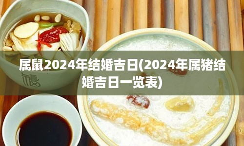 属鼠2024年结婚吉日(2024年属猪结婚吉日一览表)