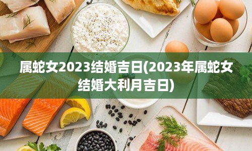 属蛇女2023结婚吉日(2023年属蛇女结婚大利月吉日)