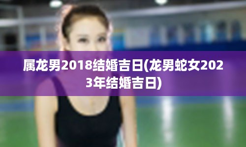 属龙男2018结婚吉日(龙男蛇女2023年结婚吉日)