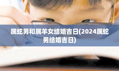 属蛇男和属羊女结婚吉日(2024属蛇男结婚吉日)