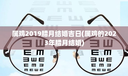 属鸡2019腊月结婚吉日(属鸡的2023年腊月结婚)