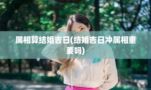 属相算结婚吉日(结婚吉日冲属相重要吗)