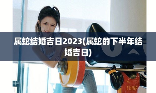 属蛇结婚吉日2023(属蛇的下半年结婚吉日)