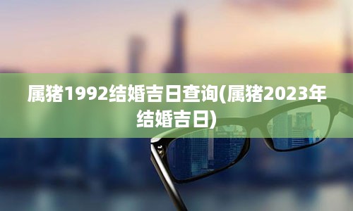 属猪1992结婚吉日查询(属猪2023年结婚吉日)