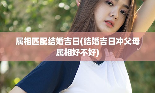 属相匹配结婚吉日(结婚吉日冲父母属相好不好)