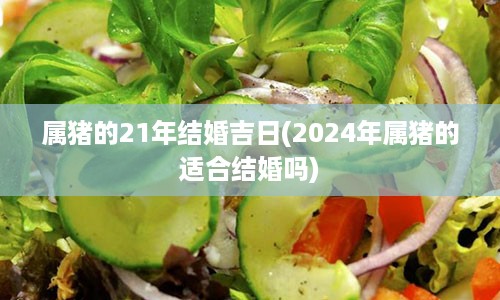 属猪的21年结婚吉日(2024年属猪的适合结婚吗)