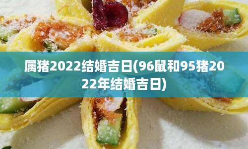 属猪2022结婚吉日(96鼠和95猪2022年结婚吉日)
