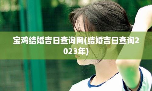 宝鸡结婚吉日查询网(结婚吉日查询2023年)