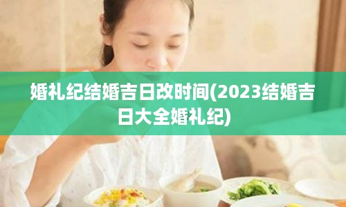 婚礼纪结婚吉日改时间(2023结婚吉日大全婚礼纪)