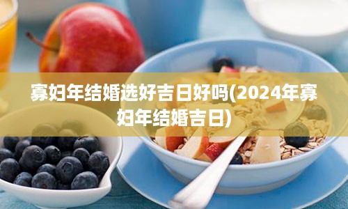 寡妇年结婚选好吉日好吗(2024年寡妇年结婚吉日)