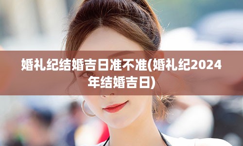 婚礼纪结婚吉日准不准(婚礼纪2024年结婚吉日)