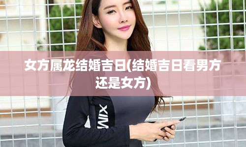 女方属龙结婚吉日(结婚吉日看男方还是女方)