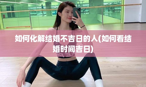 如何化解结婚不吉日的人(如何看结婚时间吉日)