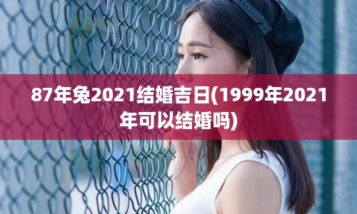 87年兔2021结婚吉日(1999年2021年可以结婚吗)