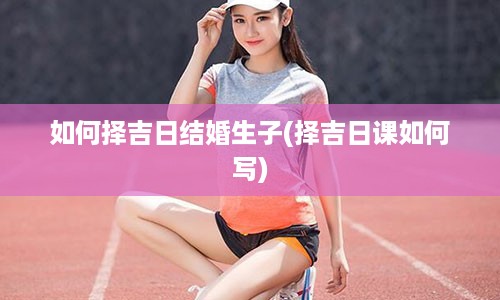 如何择吉日结婚生子(择吉日课如何写)