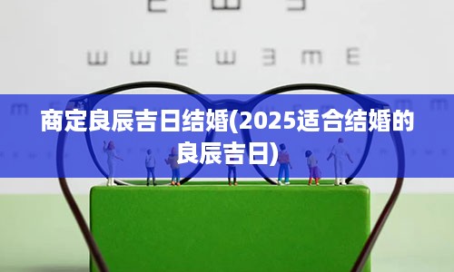 商定良辰吉日结婚(2025适合结婚的良辰吉日)