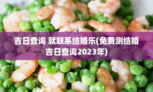 吉日查询 就联系结婚乐(免费测结婚吉日查询2023年)