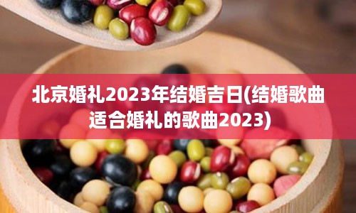 北京婚礼2023年结婚吉日(结婚歌曲 适合婚礼的歌曲2023)