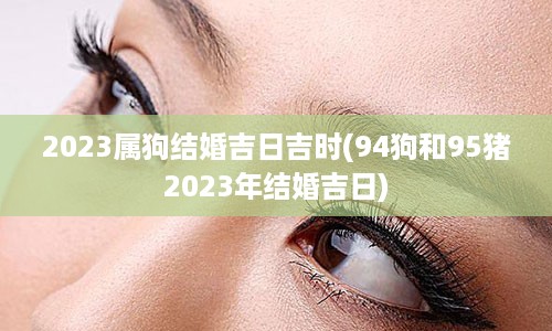 2023属狗结婚吉日吉时(94狗和95猪2023年结婚吉日)